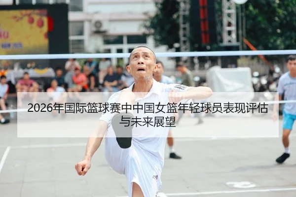 2026年国际篮球赛中中国女篮年轻球员表现评估与未来展望