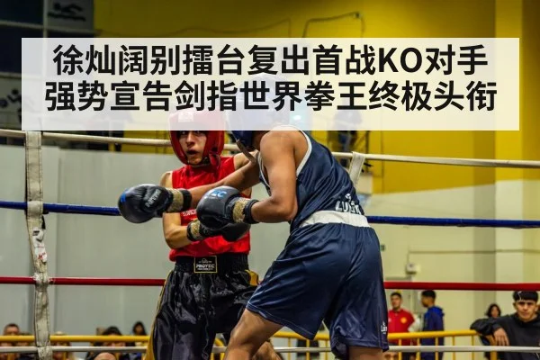 徐灿阔别擂台复出首战KO对手强势宣告剑指世界拳王终极头衔
