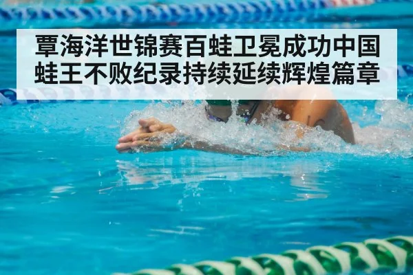覃海洋世锦赛百蛙卫冕成功中国蛙王不败纪录持续延续辉煌篇章