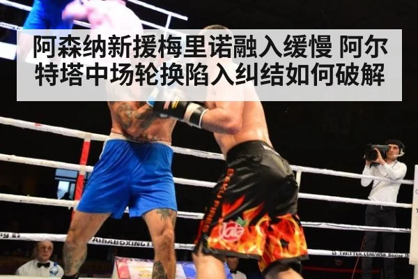 阿森纳新援梅里诺融入缓慢 阿尔特塔中场轮换陷入纠结如何破解