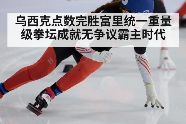 乌西克点数完胜富里统一重量级拳坛成就无争议霸主时代